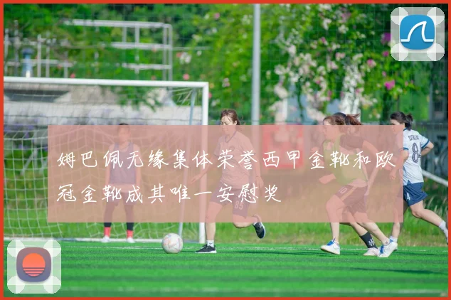 姆巴佩无缘集体荣誉西甲金靴和欧冠金靴成其唯一安慰奖