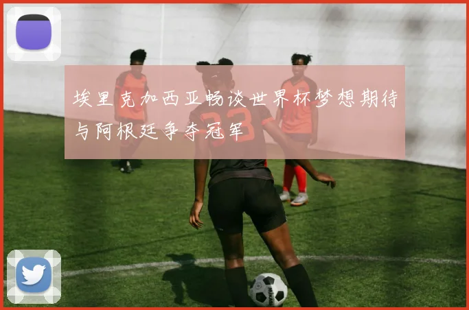 埃里克加西亚畅谈世界杯梦想期待与阿根廷争夺冠军