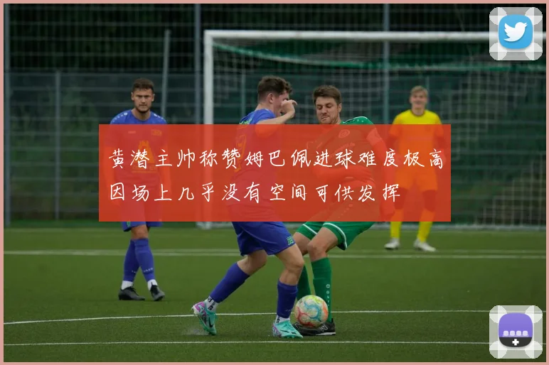 黄潜主帅称赞姆巴佩进球难度极高因场上几乎没有空间可供发挥
