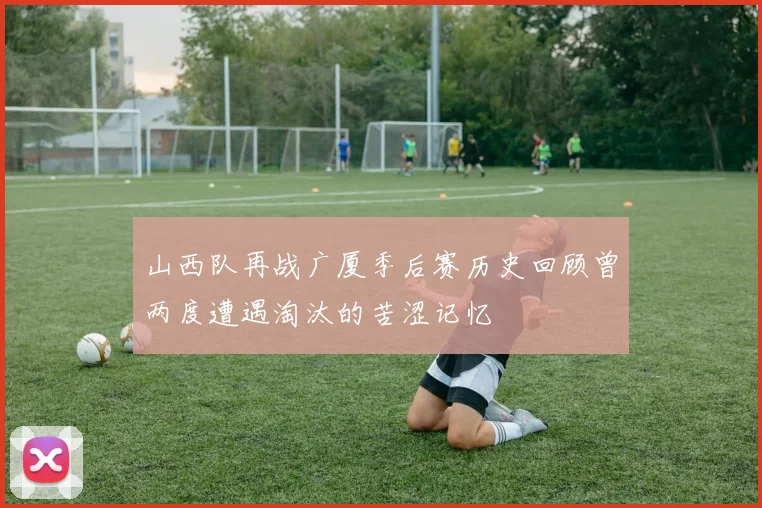 山西队再战广厦季后赛历史回顾曾两度遭遇淘汰的苦涩记忆