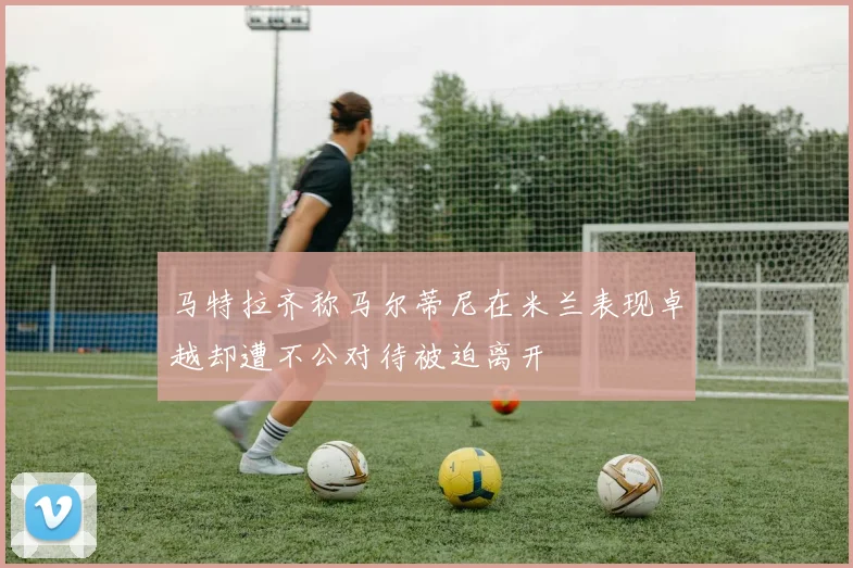 马特拉齐称马尔蒂尼在米兰表现卓越却遭不公对待被迫离开