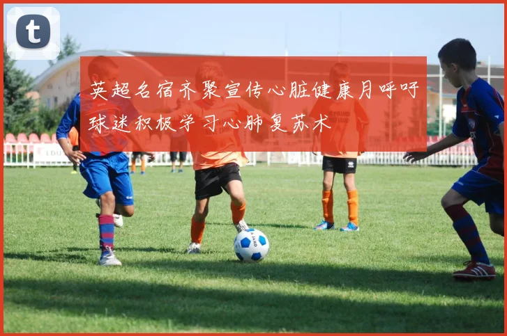 英超名宿齐聚宣传心脏健康月呼吁球迷积极学习心肺复苏术