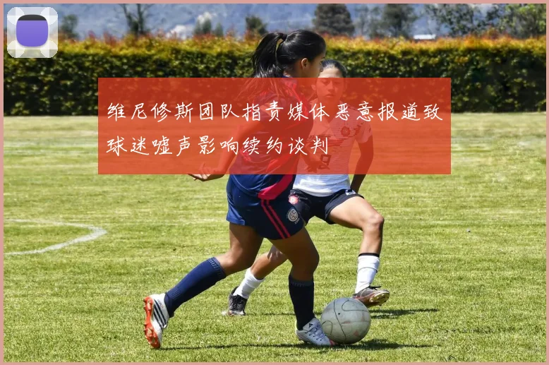 维尼修斯团队指责媒体恶意报道致球迷嘘声影响续约谈判