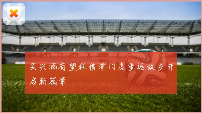 吴兴涵有望租借津门虎重返故乡开启新篇章