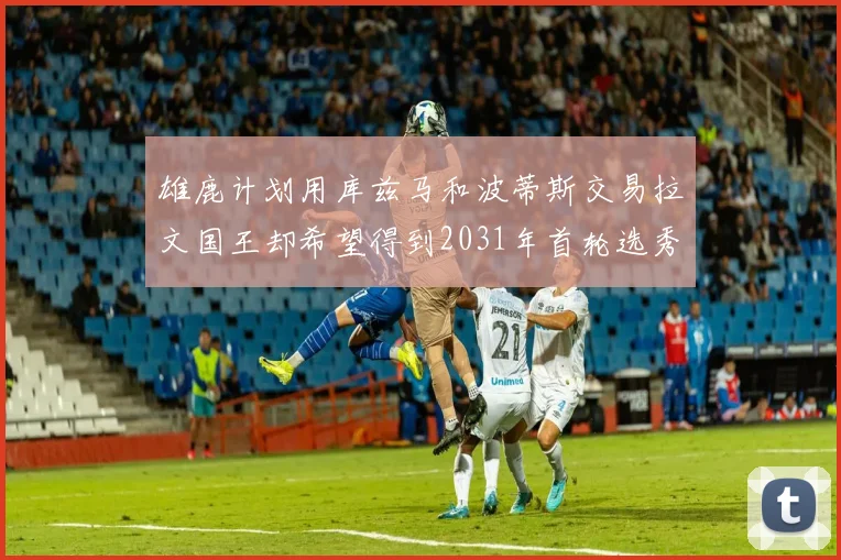 雄鹿计划用库兹马和波蒂斯交易拉文国王却希望得到2031年首轮选秀权
