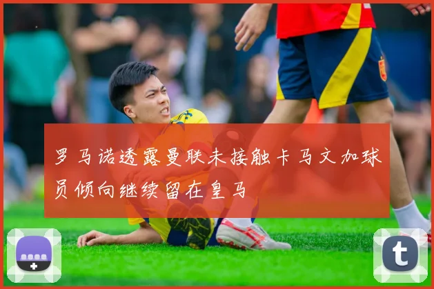 罗马诺透露曼联未接触卡马文加球员倾向继续留在皇马