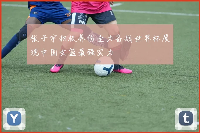 张子宇积极养伤全力备战世界杯展现中国女篮最强实力