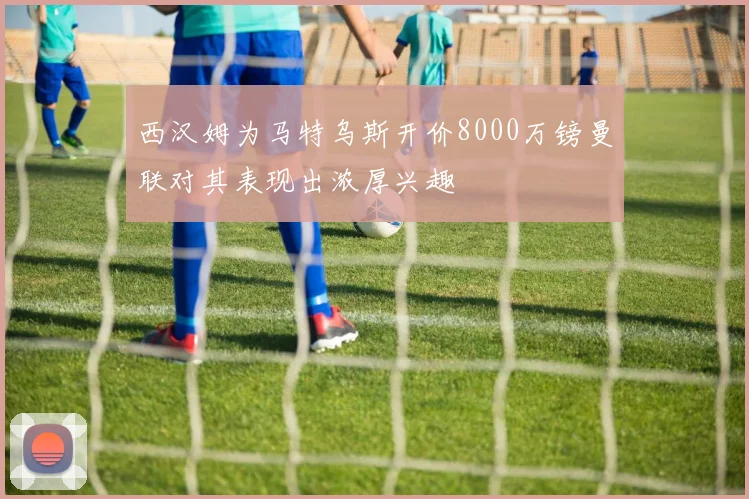 西汉姆为马特乌斯开价8000万镑曼联对其表现出浓厚兴趣