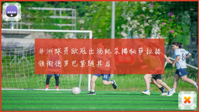 非洲球员欧冠出场纪录揭秘萨拉赫领衔德罗巴紧随其后