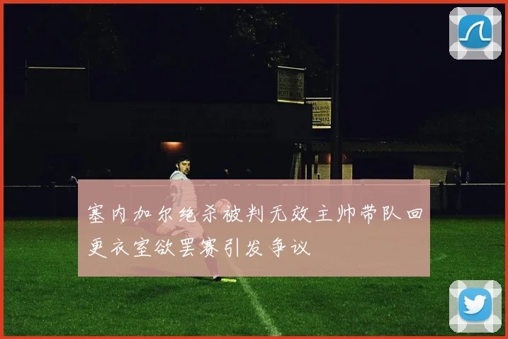 塞内加尔绝杀被判无效主帅带队回更衣室欲罢赛引发争议