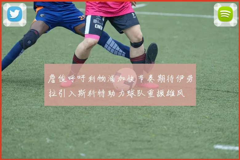 詹俊呼吁利物浦加快节奏期待伊劳拉引入斯科特助力球队重振雄风