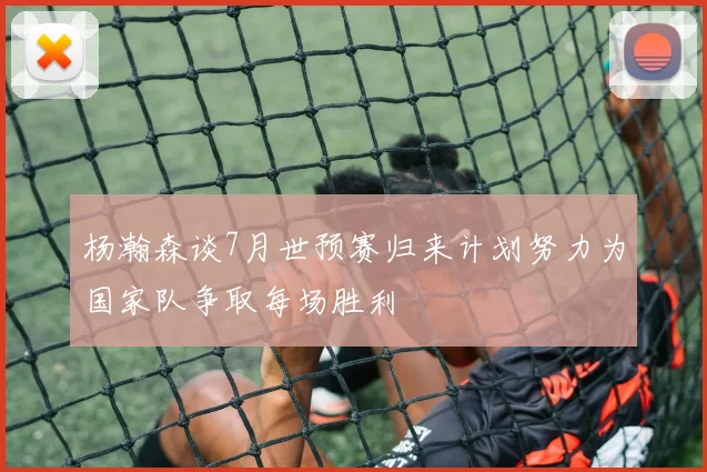 杨瀚森谈7月世预赛归来计划努力为国家队争取每场胜利