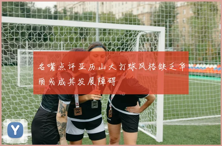 名嘴点评亚历山大打球风格缺乏华丽或成其发展障碍