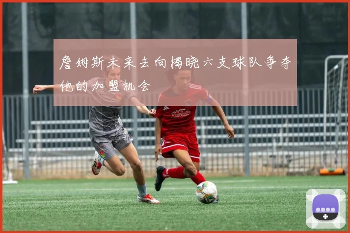 詹姆斯未来去向揭晓六支球队争夺他的加盟机会