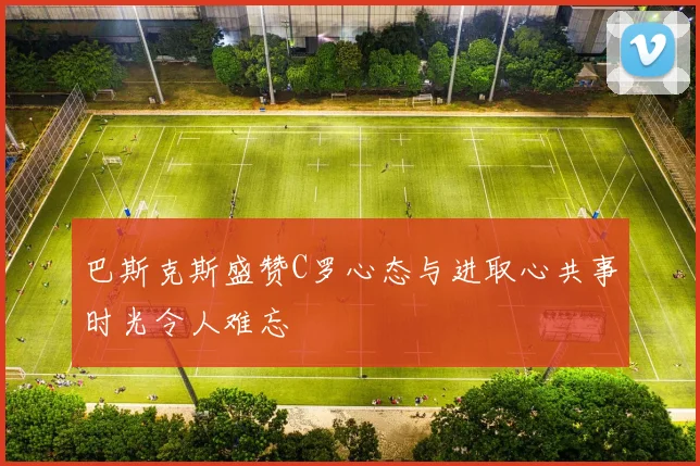 巴斯克斯盛赞C罗心态与进取心共事时光令人难忘