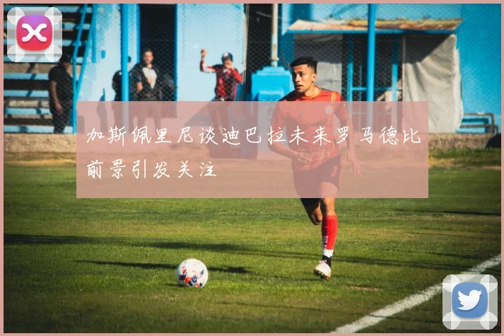 加斯佩里尼谈迪巴拉未来罗马德比前景引发关注