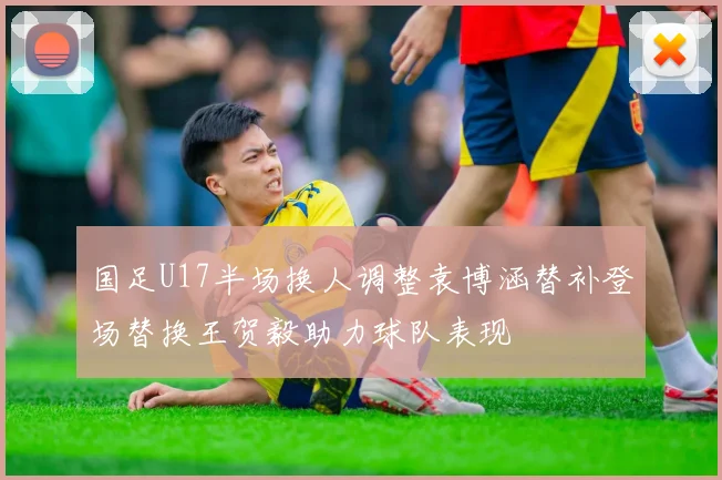 国足U17半场换人调整袁博涵替补登场替换王贺毅助力球队表现