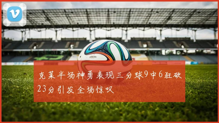 克莱半场神勇表现三分球9中6狂砍23分引发全场惊叹