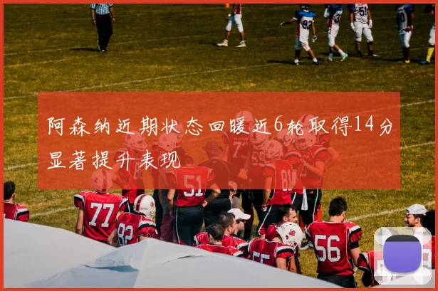 阿森纳近期状态回暖近6轮取得14分显著提升表现