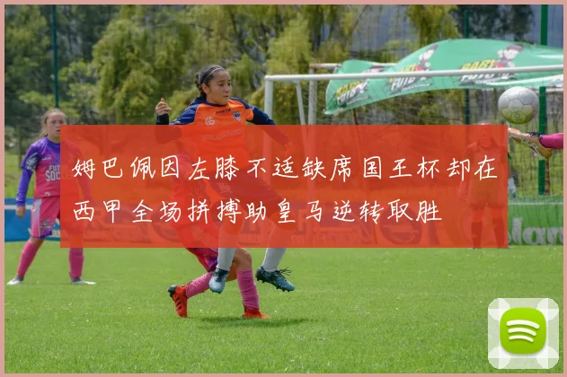 姆巴佩因左膝不适缺席国王杯却在西甲全场拼搏助皇马逆转取胜