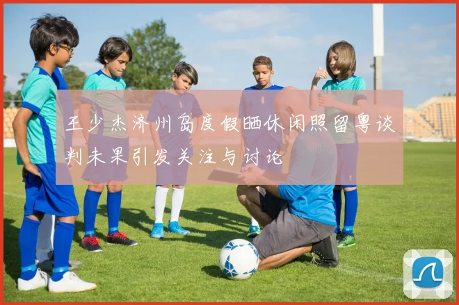 王少杰济州岛度假晒休闲照留粤谈判未果引发关注与讨论