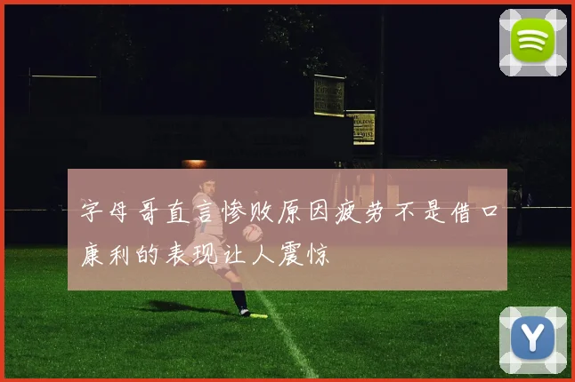 字母哥直言惨败原因疲劳不是借口康利的表现让人震惊