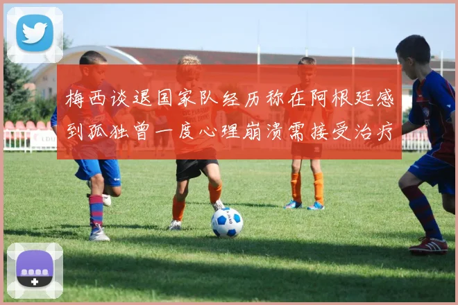 梅西谈退国家队经历称在阿根廷感到孤独曾一度心理崩溃需接受治疗