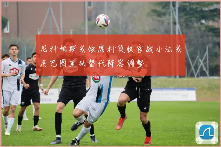 尼科帕斯或缺席科莫收官战小法或用巴图里纳替代阵容调整