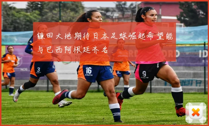 镰田大地期待日本足球崛起希望能与巴西阿根廷齐名