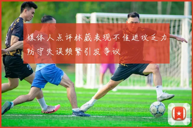 媒体人点评林葳表现不佳进攻乏力防守失误频繁引发争议