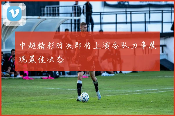 中超精彩对决即将上演各队力争展现最佳状态
